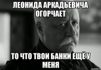 леонида аркадьевича огорчает то что твои банки ещё у меня