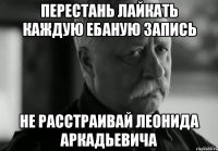 перестань лайкать каждую ебаную запись не расстраивай леонида аркадьевича