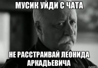 мусик уйди с чата не расстраивай леонида аркадьевича