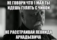 не говори что 1 мая ты идешь гулять с чикой не расстраивай леонида аркадьевича