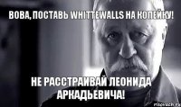 Вова, поставь Whittewalls на копейку! Не расстраивай леонида аркадьевича!