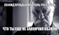 Леонид аркадьевич очень расстроен что ты еще не закончил обзвон