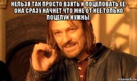 нельзя так просто взять и поцеловать ее, она сразу начнет что мне от нее только поцелуи нужны. 