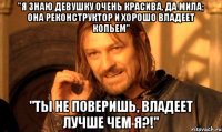 "я знаю девушку очень красива, да мила; она реконструктор и хорошо владеет копьем" "ты не поверишь, владеет лучше чем я?!"