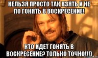 нельзя просто так взять и не по гонять в воскресение! кто идет гонять в воскресение? только точно!!!)