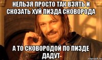 нельзя просто так взять и скозать хуй пизда сковорода а то сковородой по пизде дадут