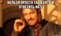 нельзя просто так взять и ответить на 5 