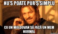 nu's poate pur'ş'simplu ca un moldovan să facă un mem normal