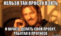 нельзя так просто взять и начать делать свой проект, работая в прогнозе