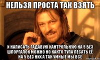 нельзя проста так взять и написать гадавую кантрольную на 5 без шпоргалок можно но както тупа песать её на 5 без них а так умные мы все