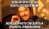 нельзя просто так взять.создать мем. нельзя просто так взять и трахнуть гриневу юлю