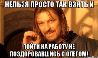 нельзя просто так взять и пойти на работу не поздоровавшись с олегом!