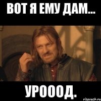 вот я ему дам... урооод.