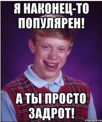 я наконец-то популярен! а ты просто задрот!