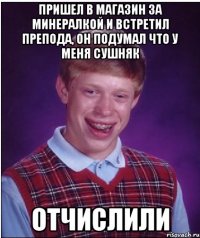 пришел в магазин за минералкой и встретил препода, он подумал что у меня сушняк отчислили