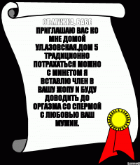 От:мужка, бабе Приглашаю вас ко мне домой Ул.Азовская.дом 5 Традиционно потрахаться Можно с минетом Я вставлю член в вашу жопу И буду доводить до оргазма Со спермой С любовью ваш мужик.