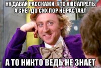 ну давай расскажи, что уже апрель, а снег до сих пор не растаял а то никто ведь не знает