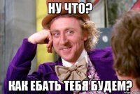 ну что? как ебать тебя будем?