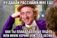 ну давай,расскажи мне ещё как ты плакал больше под ту или иную херню,чем под хатико