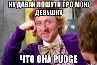 ну давай пошути про мою девушку что она pudge