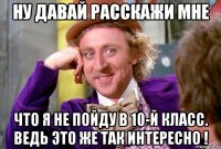 ну давай расскажи мне что я не пойду в 10-й класс. ведь это же так интересно !