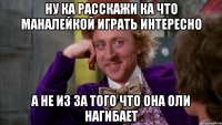 ну ка расскажи ка что маналейкой играть интересно а не из за того что она оли нагибает