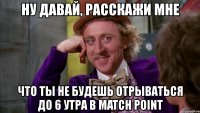 ну давай, расскажи мне что ты не будешь отрываться до 6 утра в match point