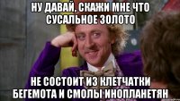 ну давай, скажи мне что сусальное золото не состоит из клетчатки бегемота и смолы инопланетян