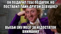 он подарил тебе подарок, но поставил лайк другой девушке? выеби ему мозг за недостаток внимания