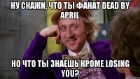 ну скажи, что ты фанат dead by april но что ты знаешь кроме losing you?