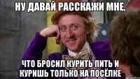 ну давай расскажи мне, что бросил курить пить и куришь только на посёлке