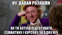 ну, давай розкажи як ти хотіла підготувати семантику і курсову за одну ніч