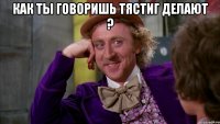 как ты говоришь тястиг делают ? 