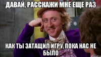 давай, расскажи мне еще раз как ты затащил игру, пока нас не было