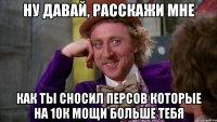 ну давай, расскажи мне как ты сносил персов которые на 10к мощи больше тебя