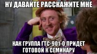 ну давайте расскажите мне как группа гтс-901-о придет готовой к семинару