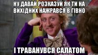 ну давай розказуй як ти на вихідних нажрався в гівно і траванувся салатом