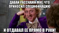 давай расскажи мне, что приносил спецификацию и отдавал ее прямо в руки!