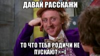 давай расскажи то что тебя родичи не пускают>=(