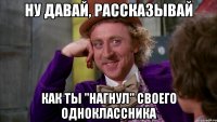 ну давай, рассказывай как ты "нагнул" своего одноклассника