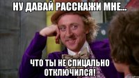 ну давай расскажи мне... что ты не спицально отключился!