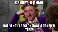 gривет, я дима все! я хочу веселиться, я пойду к тебе!