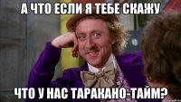 а что если я тебе скажу что у нас таракано-тайм?