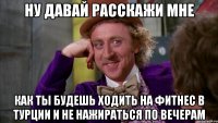 ну давай расскажи мне как ты будешь ходить на фитнес в турции и не нажираться по вечерам