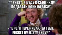 - "привет. я буду к 13:00 - иду подавать коки на визу" - "бро, я переживаю за тебя. может ну ее эту визу?"