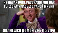 ну давай юля, расскажи мне как ты докатилась до такой жизни являешся домой уже в 5 утра