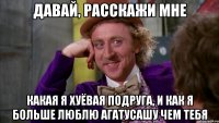 давай, расскажи мне какая я хуёвая подруга, и как я больше люблю агатусашу чем тебя