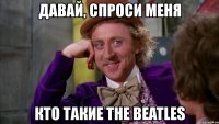 давай, спроси меня кто такие the beatles