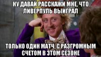 ну давай расскажи мне, что ливерпуль выиграл только один матч, с разгромным счетом в этом сезоне