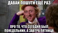 давай пошути ещё раз про то, что сегодня был понедельник, а завтра пятница